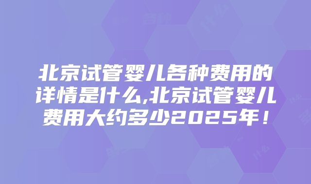 北京试管婴儿各种费用的详情是什么,北京试管婴儿费用大约多少2025年！