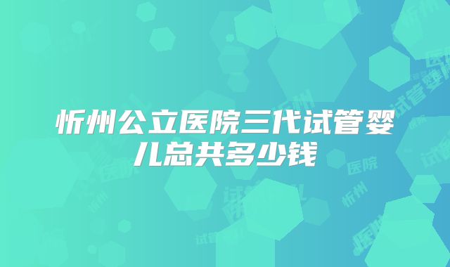 忻州公立医院三代试管婴儿总共多少钱