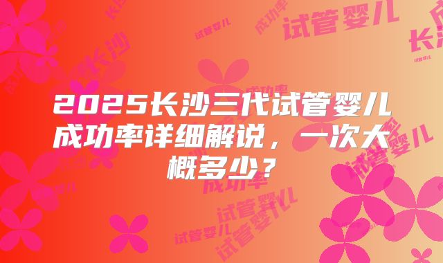 2025长沙三代试管婴儿成功率详细解说，一次大概多少？