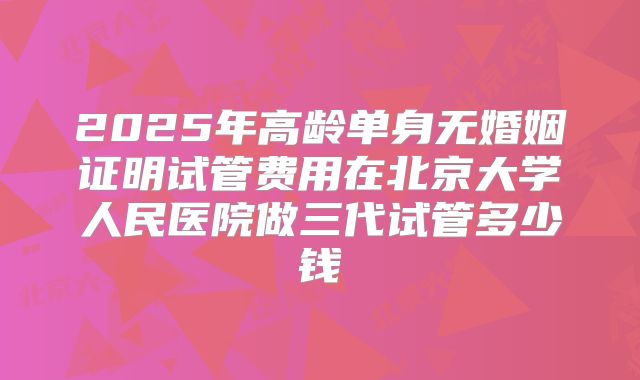 2025年高龄单身无婚姻证明试管费用在北京大学人民医院做三代试管多少钱