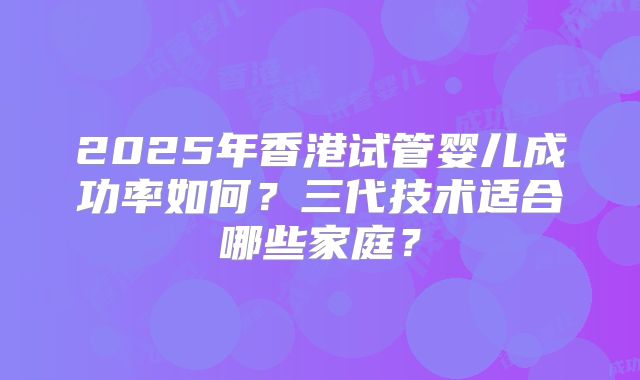 2025年香港试管婴儿成功率如何?三代技术适合哪些家庭?