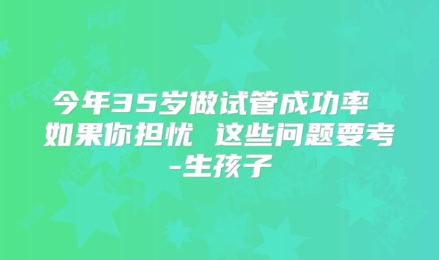 今年35岁做试管成功率 如果你担忧 这些问题要考-生孩子