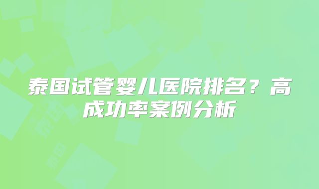 泰国试管婴儿医院排名？高成功率案例分析
