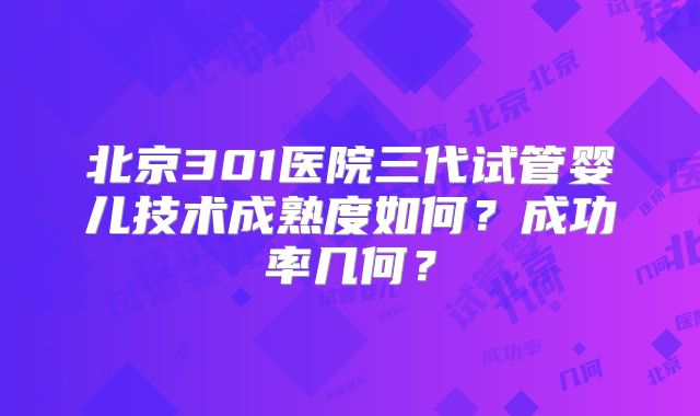 北京301医院三代试管婴儿技术成熟度如何?成功率几何?