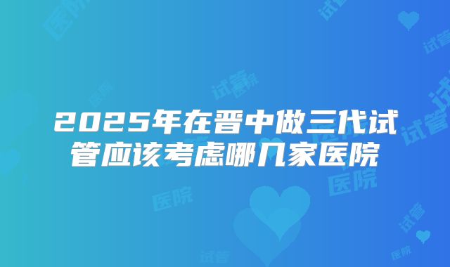 2025年在晋中做三代试管应该考虑哪几家医院