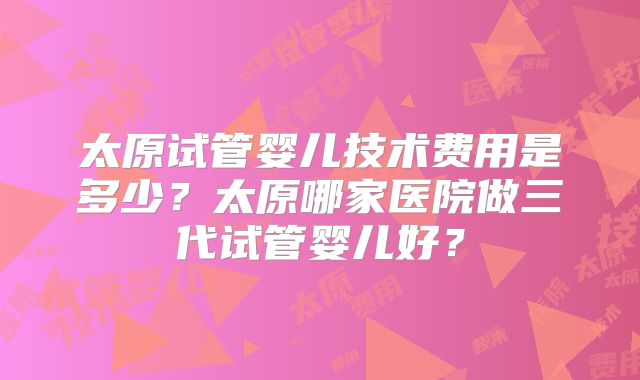 太原试管婴儿技术费用是多少?太原哪家医院做三代试管婴儿好?