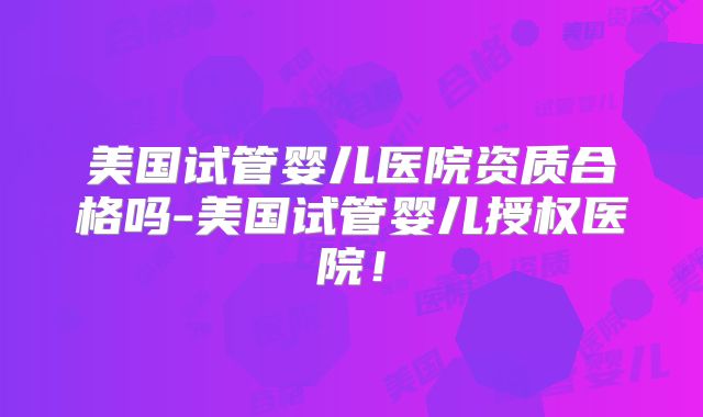 美国试管婴儿医院资质合格吗-美国试管婴儿授权医院!