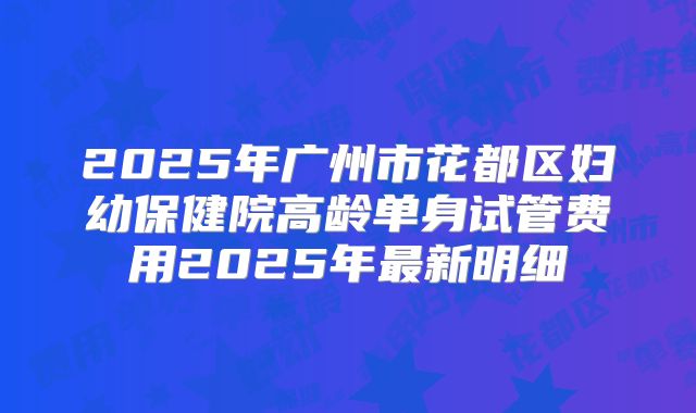 2025年广州市花都区妇幼保健院高龄单身试管费用2025年最新明细