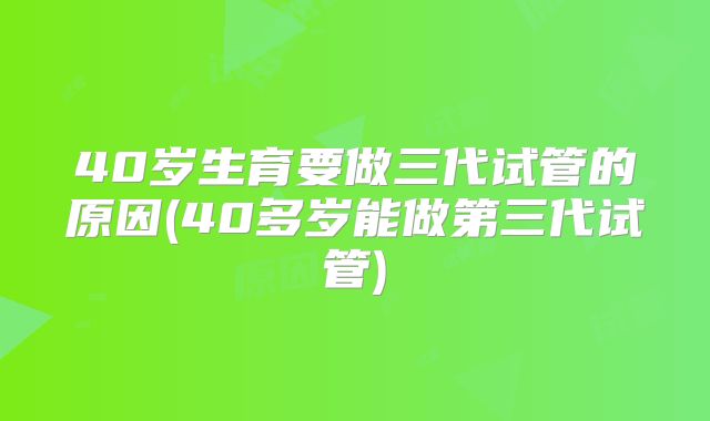 40岁生育要做三代试管的原因(40多岁能做第三代试管)