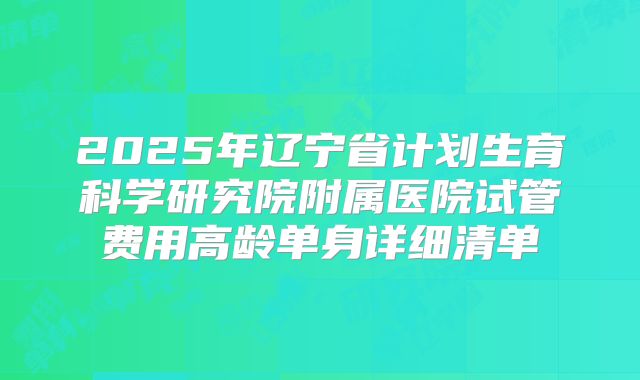 2025年辽宁省计划生育科学研究院附属医院试管费用高龄单身详细清单
