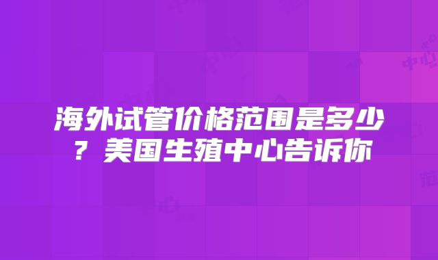 海外试管价格范围是多少?美国生殖中心告诉你