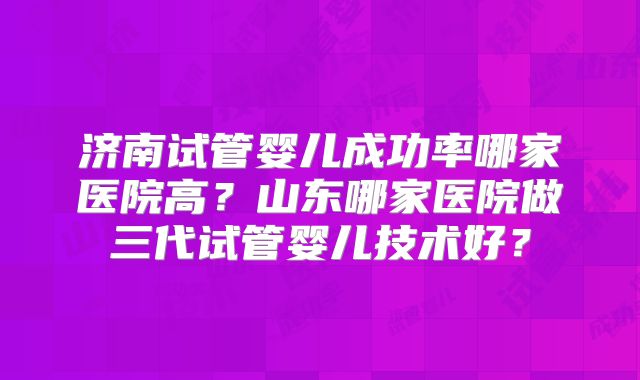 济南试管婴儿成功率哪家医院高？山东哪家医院做三代试管婴儿技术好？