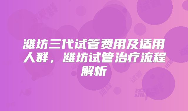 潍坊三代试管费用及适用人群,潍坊试管治疗流程解析