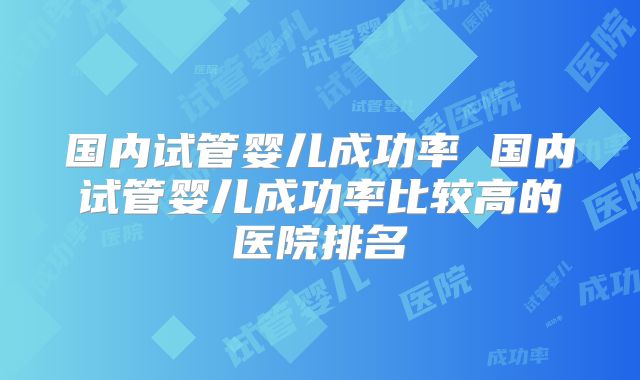 国内试管婴儿成功率 国内试管婴儿成功率比较高的医院排名
