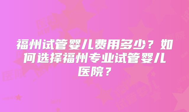 福州试管婴儿费用多少？如何选择福州专业试管婴儿医院？