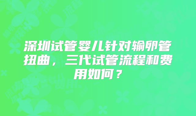 深圳试管婴儿针对输卵管扭曲，三代试管流程和费用如何？