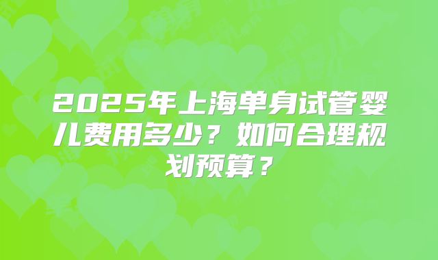 2025年上海单身试管婴儿费用多少?如何合理规划预算?