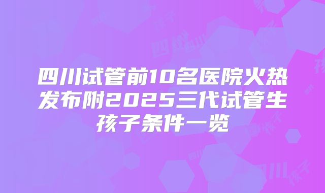 四川试管前10名医院火热发布附2025三代试管生孩子条件一览