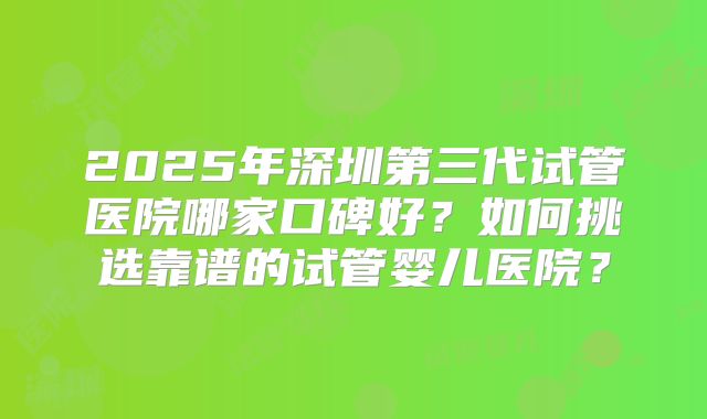 2025年深圳第三代试管医院哪家口碑好?如何挑选靠谱的试管婴儿医院?