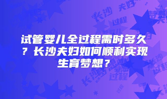 试管婴儿全过程需时多久?长沙夫妇如何顺利实现生育梦想?