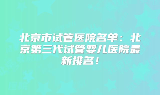 北京市试管医院名单：北京第三代试管婴儿医院最新排名！