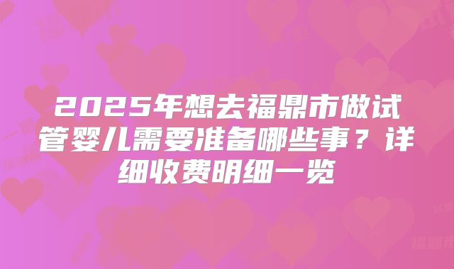2025年想去福鼎市做试管婴儿需要准备哪些事？详细收费明细一览