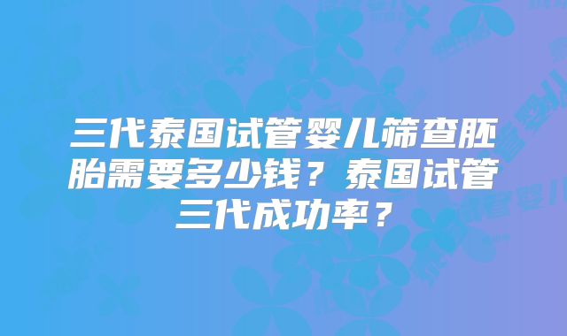 三代泰国试管婴儿筛查胚胎需要多少钱？泰国试管三代成功率？