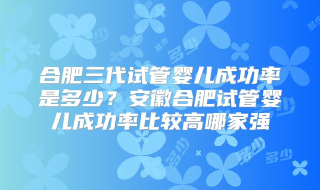 合肥三代试管婴儿成功率是多少?安徽合肥试管婴儿成功率比较高哪家强