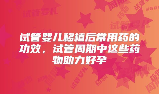 试管婴儿移植后常用药的功效,试管周期中这些药物助力好孕