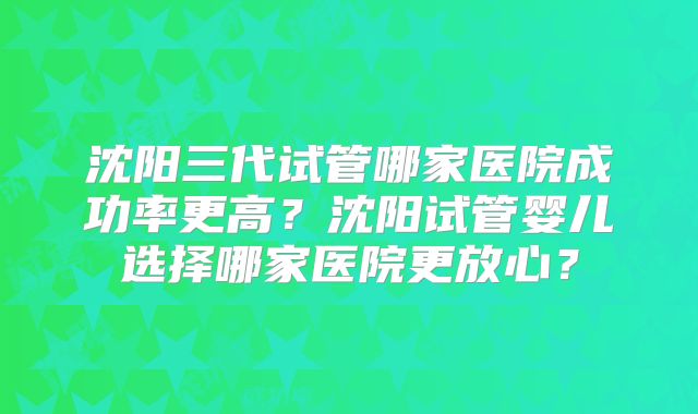 沈阳三代试管哪家医院成功率更高？沈阳试管婴儿选择哪家医院更放心？