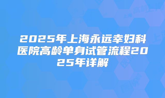 2025年上海永远幸妇科医院高龄单身试管流程2025年详解