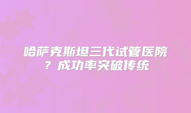 哈萨克斯坦三代试管医院?成功率突破传统