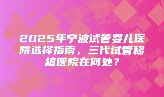 2025年宁波试管婴儿医院选择指南,三代试管移植医院在何处?