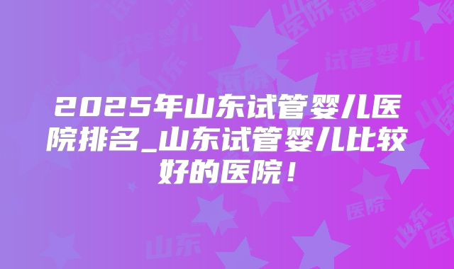 2025年山东试管婴儿医院排名_山东试管婴儿比较好的医院！