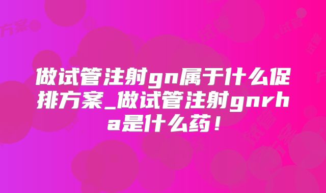 做试管注射gn属于什么促排方案_做试管注射gnrha是什么药!