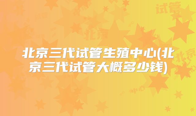 北京三代试管生殖中心(北京三代试管大概多少钱)