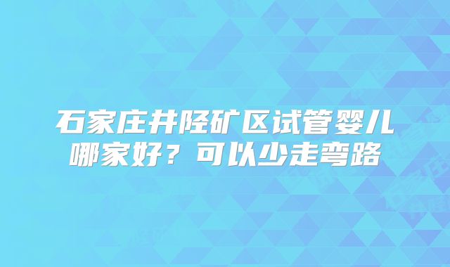 石家庄井陉矿区试管婴儿哪家好？可以少走弯路