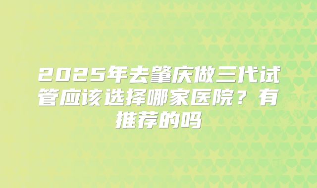 2025年去肇庆做三代试管应该选择哪家医院？有推荐的吗