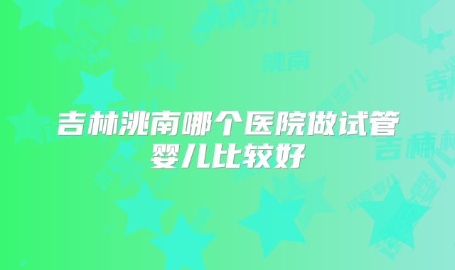 吉林洮南哪个医院做试管婴儿比较好