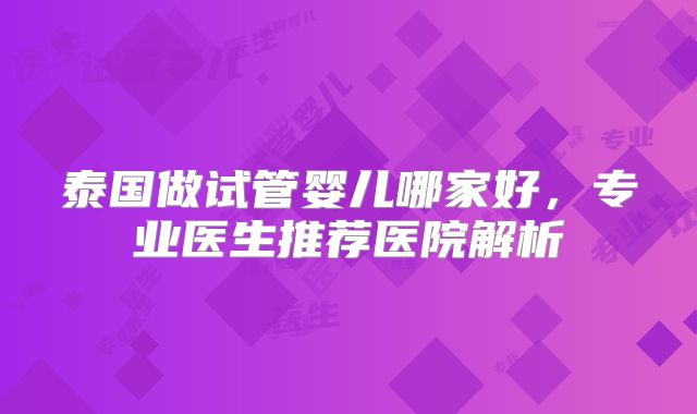 泰国做试管婴儿哪家好,专业医生推荐医院解析