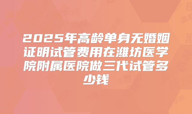 2025年高龄单身无婚姻证明试管费用在潍坊医学院附属医院做三代试管多少钱