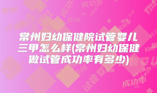 常州妇幼保健院试管婴儿三甲怎么样(常州妇幼保健做试管成功率有多少)