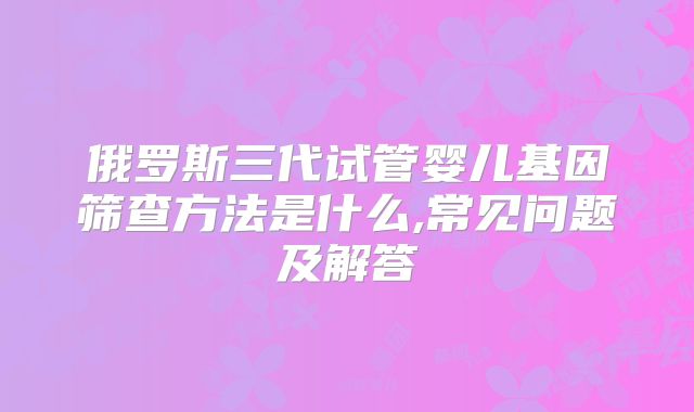 俄罗斯三代试管婴儿基因筛查方法是什么,常见问题及解答