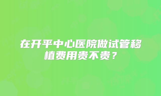 在开平中心医院做试管移植费用贵不贵？