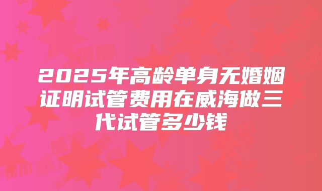 2025年高龄单身无婚姻证明试管费用在威海做三代试管多少钱