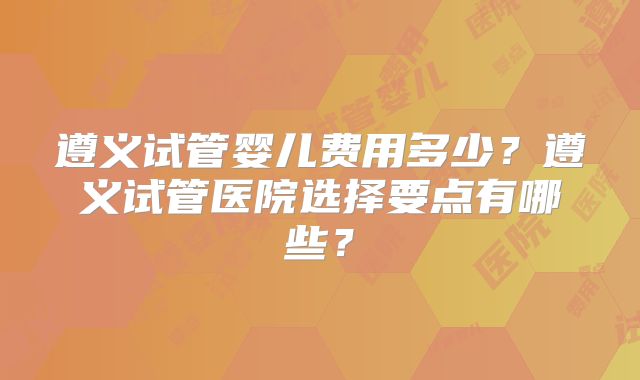 遵义试管婴儿费用多少?遵义试管医院选择要点有哪些?