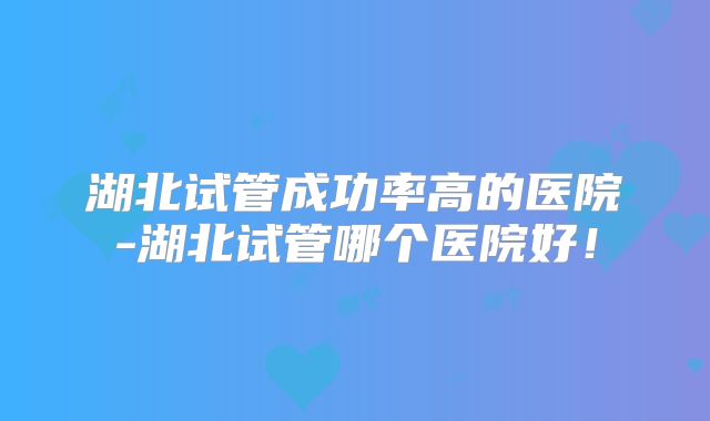 湖北试管成功率高的医院-湖北试管哪个医院好！