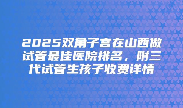 2025双角子宫在山西做试管最佳医院排名，附三代试管生孩子收费详情