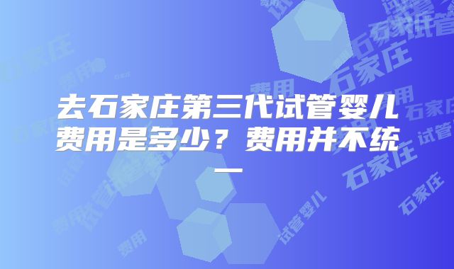 去石家庄第三代试管婴儿费用是多少?费用并不统一