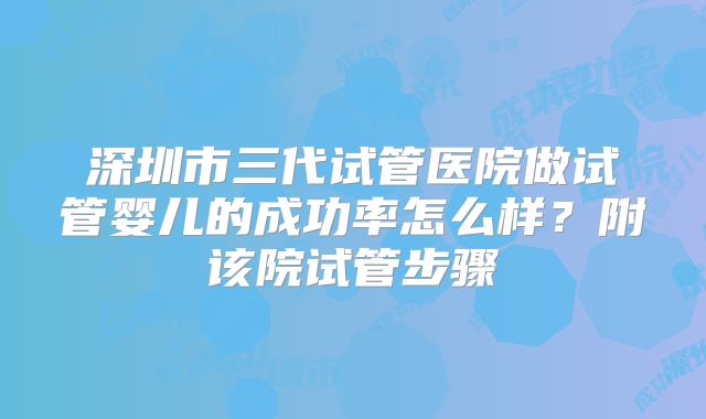 深圳市三代试管医院做试管婴儿的成功率怎么样？附该院试管步骤